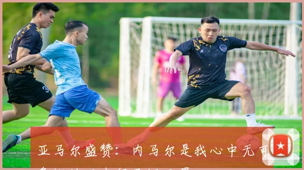 亚马尔盛赞：内马尔是我心中无可争议的历史级足坛巨星