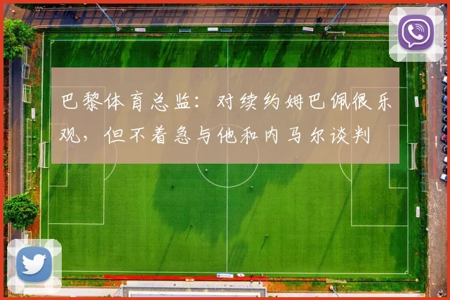 巴黎体育总监：对续约姆巴佩很乐观，但不着急与他和内马尔谈判