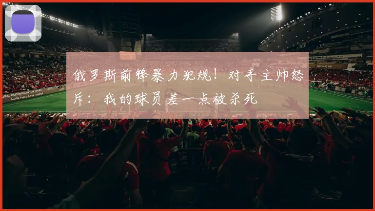 俄罗斯前锋暴力犯规！对手主帅怒斥：我的球员差一点被杀死