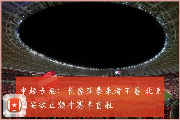 中超专场：长春亚泰来者不善 北京国安欲止颓冲赛季首胜
