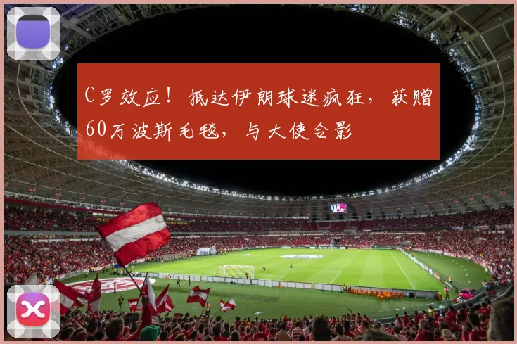 C罗效应！抵达伊朗球迷疯狂，获赠60万波斯毛毯，与大使合影