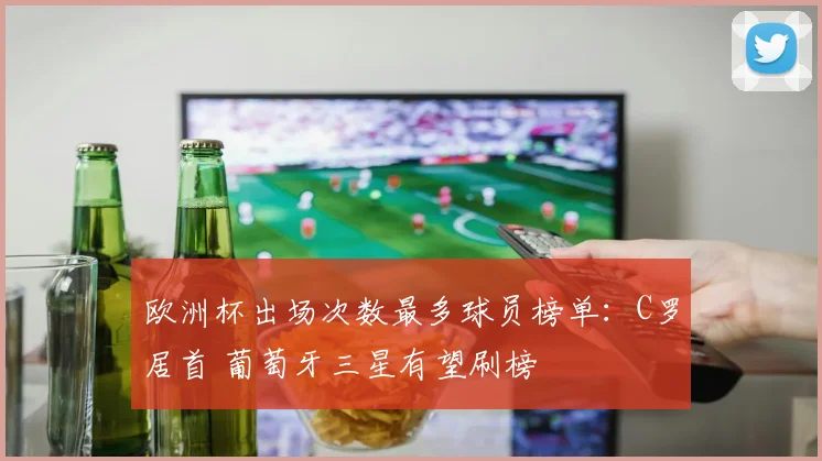 欧洲杯出场次数最多球员榜单：C罗居首 葡萄牙三星有望刷榜