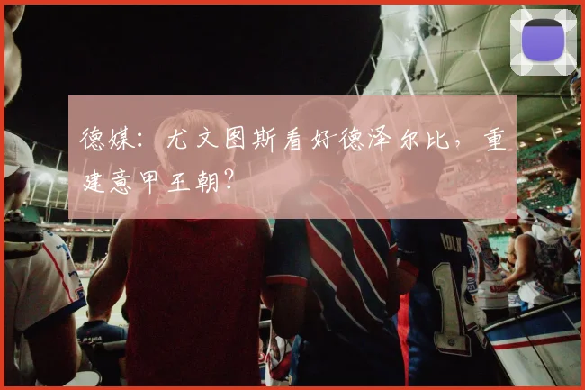 德媒：尤文图斯看好德泽尔比，重建意甲王朝？