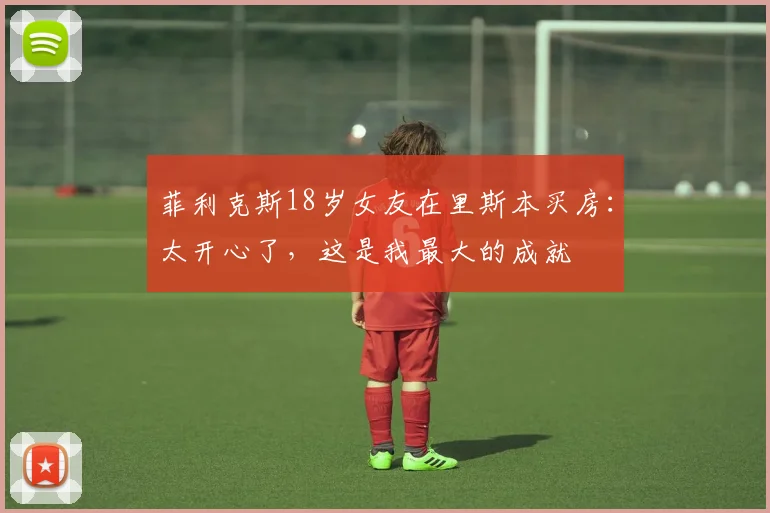 菲利克斯18岁女友在里斯本买房：太开心了，这是我最大的成就