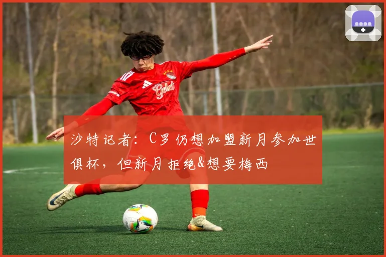 沙特记者：C罗仍想加盟新月参加世俱杯，但新月拒绝&想要梅西
