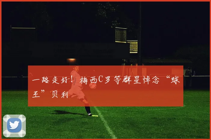 一路走好！梅西C罗等群星悼念“球王”贝利