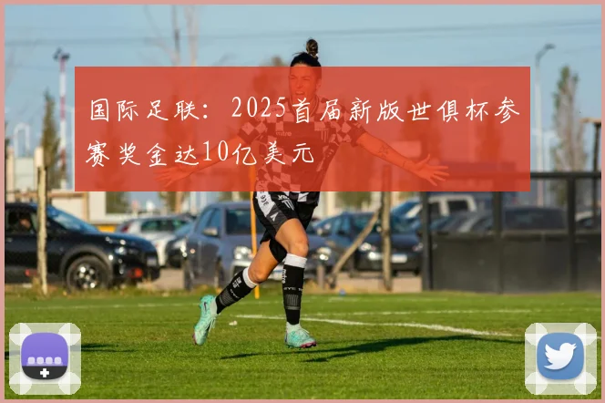 国际足联：2025首届新版世俱杯参赛奖金达10亿美元