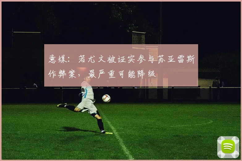 意媒：若尤文被证实参与苏亚雷斯作弊案，最严重可能降级