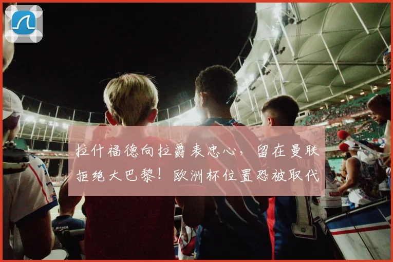 拉什福德向拉爵表忠心，留在曼联拒绝大巴黎！欧洲杯位置恐被取代